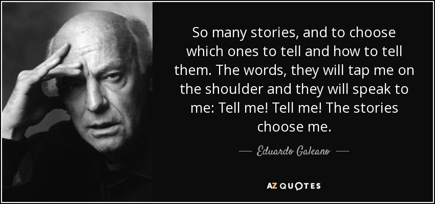 So many stories, and to choose which ones to tell and how to tell them. The words, they will tap me on the shoulder and they will speak to me: Tell me! Tell me! The stories choose me. - Eduardo Galeano