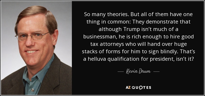 So many theories. But all of them have one thing in common: They demonstrate that although Trump isn’t much of a businessman, he is rich enough to hire good tax attorneys who will hand over huge stacks of forms for him to sign blindly. That’s a helluva qualification for president, isn’t it? - Kevin Drum