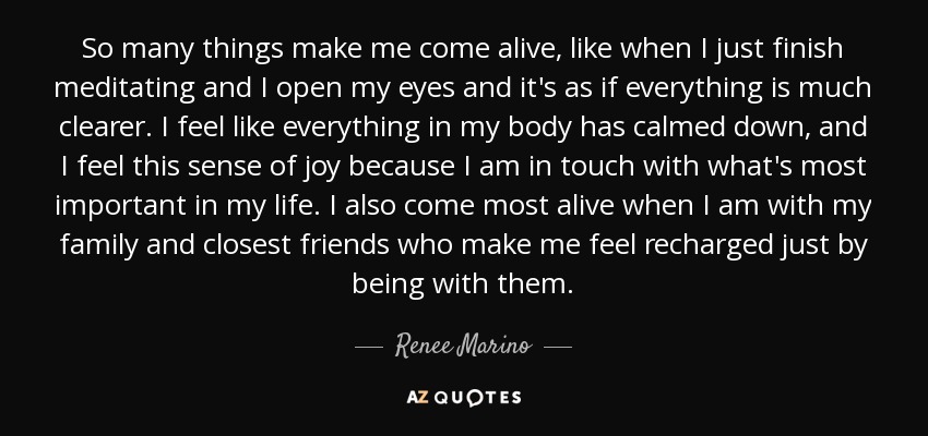 So many things make me come alive, like when I just finish meditating and I open my eyes and it's as if everything is much clearer. I feel like everything in my body has calmed down, and I feel this sense of joy because I am in touch with what's most important in my life. I also come most alive when I am with my family and closest friends who make me feel recharged just by being with them. - Renee Marino