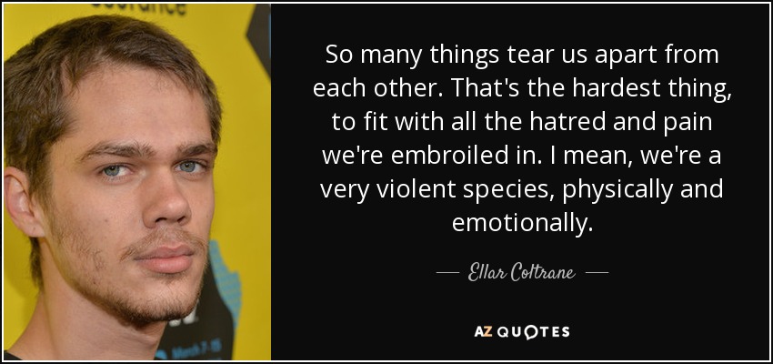 So many things tear us apart from each other. That's the hardest thing, to fit with all the hatred and pain we're embroiled in. I mean, we're a very violent species, physically and emotionally. - Ellar Coltrane