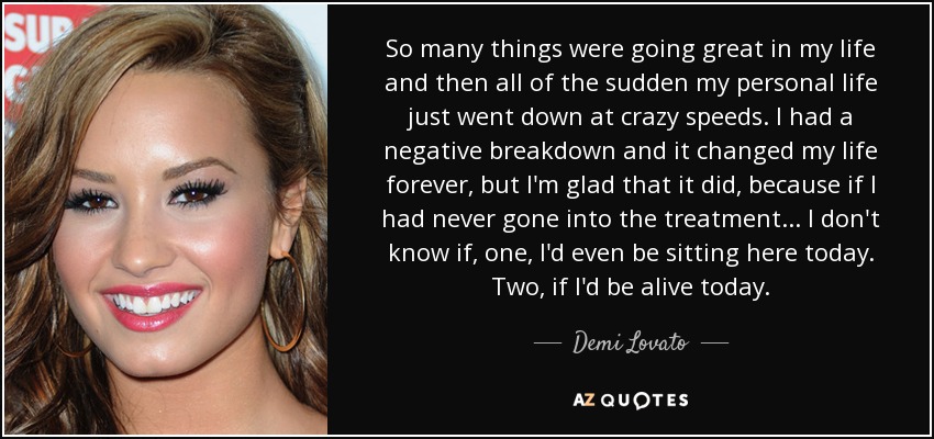 So many things were going great in my life and then all of the sudden my personal life just went down at crazy speeds. I had a negative breakdown and it changed my life forever, but I'm glad that it did, because if I had never gone into the treatment ... I don't know if, one, I'd even be sitting here today. Two, if I'd be alive today. - Demi Lovato