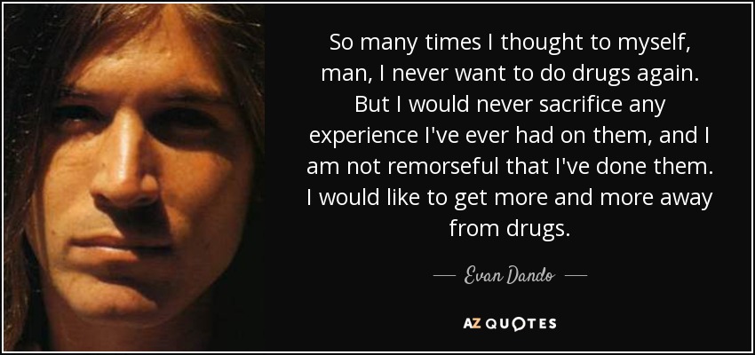 So many times I thought to myself, man, I never want to do drugs again. But I would never sacrifice any experience I've ever had on them, and I am not remorseful that I've done them. I would like to get more and more away from drugs. - Evan Dando