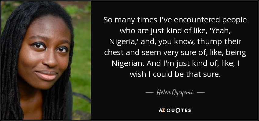 So many times I've encountered people who are just kind of like, 'Yeah, Nigeria,' and, you know, thump their chest and seem very sure of, like, being Nigerian. And I'm just kind of, like, I wish I could be that sure. - Helen Oyeyemi