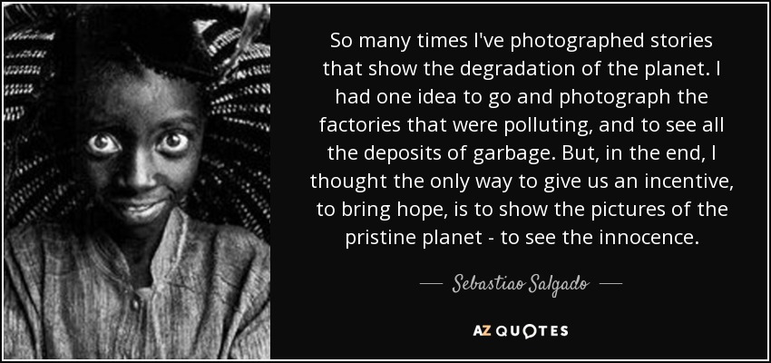 So many times I've photographed stories that show the degradation of the planet. I had one idea to go and photograph the factories that were polluting, and to see all the deposits of garbage. But, in the end, I thought the only way to give us an incentive, to bring hope, is to show the pictures of the pristine planet - to see the innocence. - Sebastiao Salgado