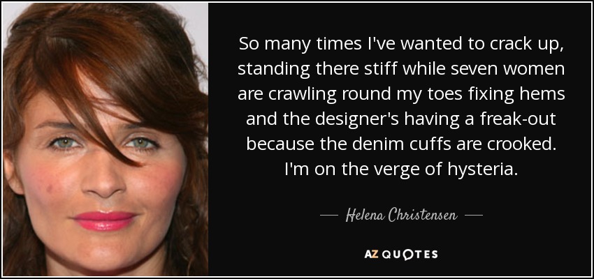 So many times I've wanted to crack up, standing there stiff while seven women are crawling round my toes fixing hems and the designer's having a freak-out because the denim cuffs are crooked. I'm on the verge of hysteria. - Helena Christensen