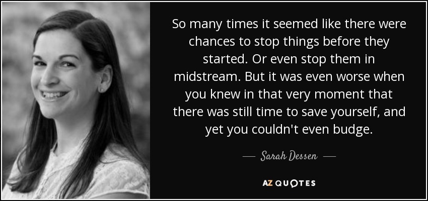 So many times it seemed like there were chances to stop things before they started. Or even stop them in midstream. But it was even worse when you knew in that very moment that there was still time to save yourself, and yet you couldn't even budge. - Sarah Dessen