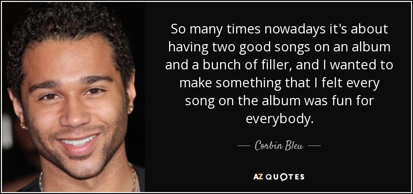 So many times nowadays it's about having two good songs on an album and a bunch of filler, and I wanted to make something that I felt every song on the album was fun for everybody. - Corbin Bleu