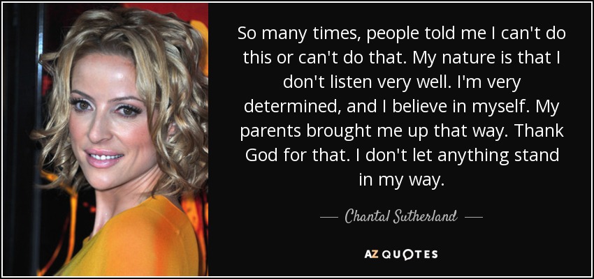 So many times, people told me I can't do this or can't do that. My nature is that I don't listen very well. I'm very determined, and I believe in myself. My parents brought me up that way. Thank God for that. I don't let anything stand in my way. - Chantal Sutherland