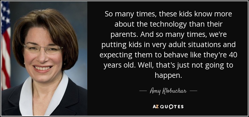 So many times, these kids know more about the technology than their parents. And so many times, we're putting kids in very adult situations and expecting them to behave like they're 40 years old. Well, that's just not going to happen. - Amy Klobuchar