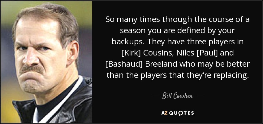 So many times through the course of a season you are defined by your backups. They have three players in [Kirk] Cousins, Niles [Paul] and [Bashaud] Breeland who may be better than the players that they’re replacing. - Bill Cowher