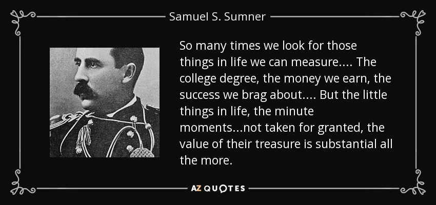 So many times we look for those things in life we can measure.... The college degree, the money we earn, the success we brag about.... But the little things in life, the minute moments...not taken for granted, the value of their treasure is substantial all the more. - Samuel S. Sumner