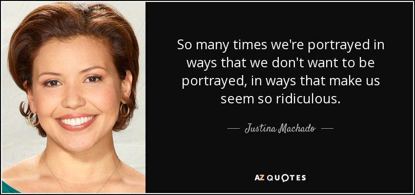 So many times we're portrayed in ways that we don't want to be portrayed, in ways that make us seem so ridiculous. - Justina Machado
