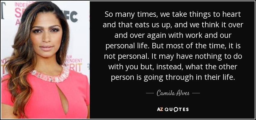 So many times, we take things to heart and that eats us up, and we think it over and over again with work and our personal life. But most of the time, it is not personal. It may have nothing to do with you but, instead, what the other person is going through in their life. - Camila Alves