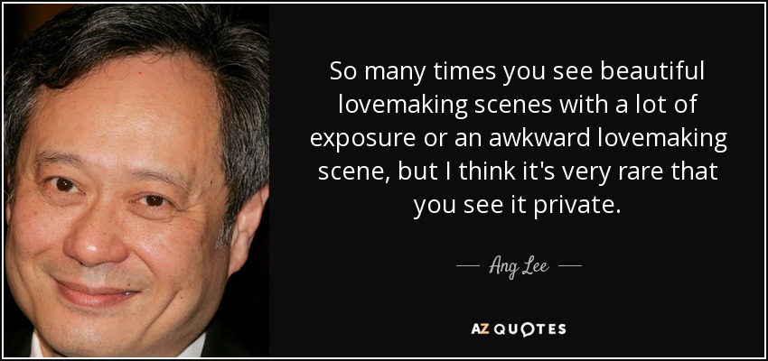 So many times you see beautiful lovemaking scenes with a lot of exposure or an awkward lovemaking scene, but I think it's very rare that you see it private. - Ang Lee