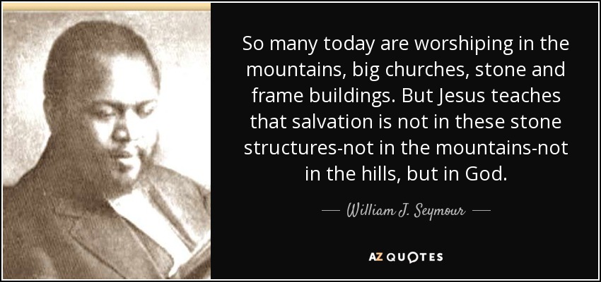 So many today are worshiping in the mountains, big churches, stone and frame buildings. But Jesus teaches that salvation is not in these stone structures-not in the mountains-not in the hills, but in God. - William J. Seymour