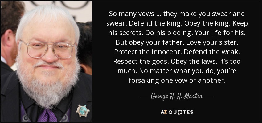 So many vows … they make you swear and swear. Defend the king. Obey the king. Keep his secrets. Do his bidding. Your life for his. But obey your father. Love your sister. Protect the innocent. Defend the weak. Respect the gods. Obey the laws. It’s too much. No matter what you do, you’re forsaking one vow or another. - George R. R. Martin