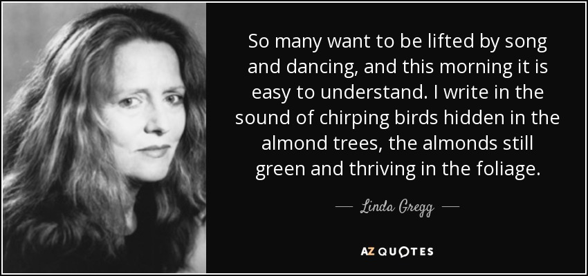 So many want to be lifted by song and dancing, and this morning it is easy to understand. I write in the sound of chirping birds hidden in the almond trees, the almonds still green and thriving in the foliage. - Linda Gregg