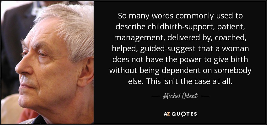 So many words commonly used to describe childbirth-support, patient, management, delivered by, coached, helped, guided-suggest that a woman does not have the power to give birth without being dependent on somebody else. This isn't the case at all. - Michel Odent