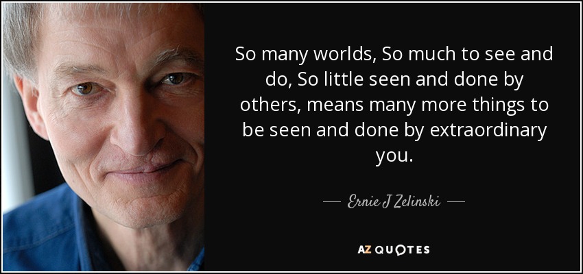 So many worlds, So much to see and do, So little seen and done by others, means many more things to be seen and done by extraordinary you. - Ernie J Zelinski