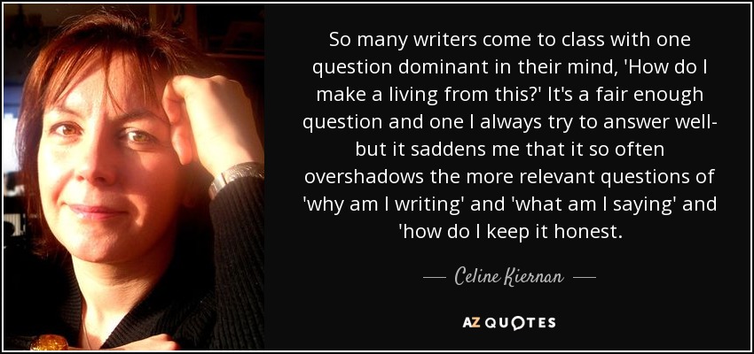 So many writers come to class with one question dominant in their mind, 'How do I make a living from this?' It's a fair enough question and one I always try to answer well- but it saddens me that it so often overshadows the more relevant questions of 'why am I writing' and 'what am I saying' and 'how do I keep it honest. - Celine Kiernan