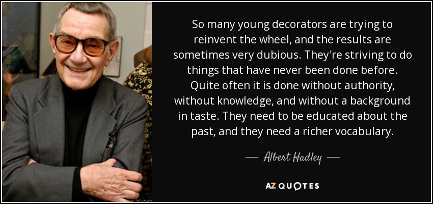 So many young decorators are trying to reinvent the wheel, and the results are sometimes very dubious. They're striving to do things that have never been done before. Quite often it is done without authority, without knowledge, and without a background in taste. They need to be educated about the past, and they need a richer vocabulary. - Albert Hadley