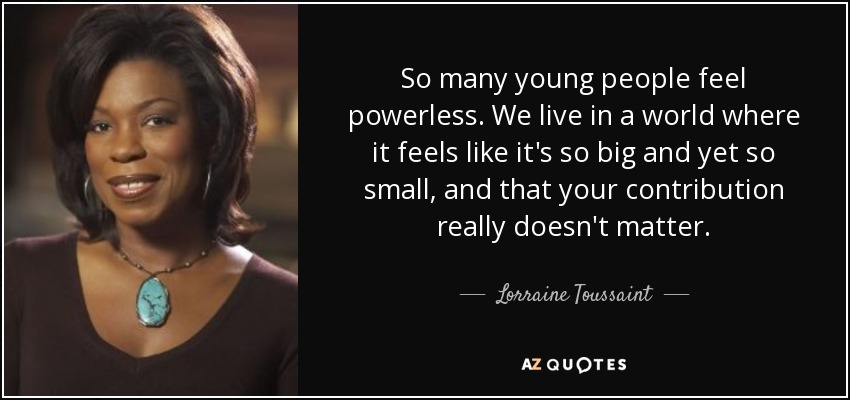 So many young people feel powerless. We live in a world where it feels like it's so big and yet so small, and that your contribution really doesn't matter. - Lorraine Toussaint