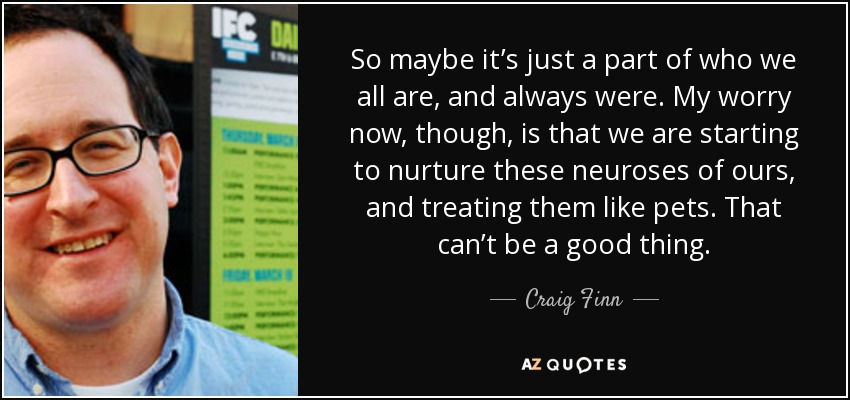 So maybe it’s just a part of who we all are, and always were. My worry now, though, is that we are starting to nurture these neuroses of ours, and treating them like pets. That can’t be a good thing. - Craig Finn