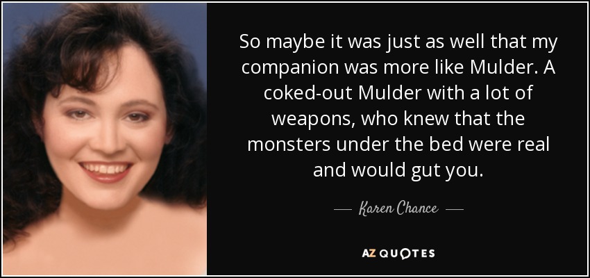 So maybe it was just as well that my companion was more like Mulder. A coked-out Mulder with a lot of weapons, who knew that the monsters under the bed were real and would gut you. - Karen Chance