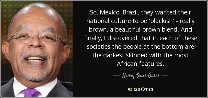 So, Mexico, Brazil, they wanted their national culture to be 'blackish' - really brown, a beautiful brown blend. And finally, I discovered that in each of these societies the people at the bottom are the darkest skinned with the most African features. - Henry Louis Gates