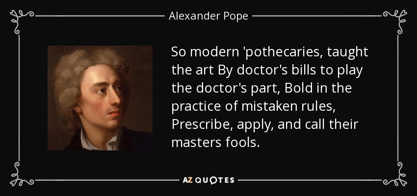 So modern 'pothecaries, taught the art By doctor's bills to play the doctor's part, Bold in the practice of mistaken rules, Prescribe, apply, and call their masters fools. - Alexander Pope