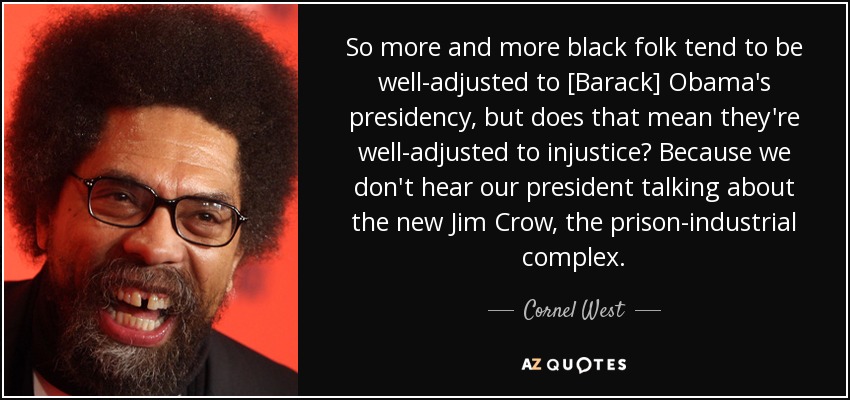 So more and more black folk tend to be well-adjusted to [Barack] Obama's presidency, but does that mean they're well-adjusted to injustice? Because we don't hear our president talking about the new Jim Crow, the prison-industrial complex. - Cornel West