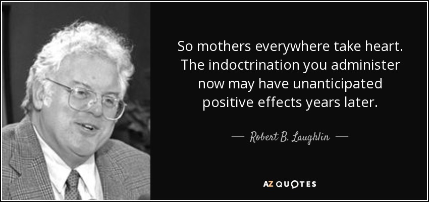 So mothers everywhere take heart. The indoctrination you administer now may have unanticipated positive effects years later. - Robert B. Laughlin