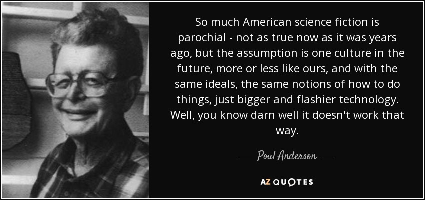 So much American science fiction is parochial - not as true now as it was years ago, but the assumption is one culture in the future, more or less like ours, and with the same ideals, the same notions of how to do things, just bigger and flashier technology. Well, you know darn well it doesn't work that way. - Poul Anderson