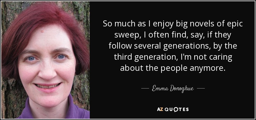 So much as I enjoy big novels of epic sweep, I often find, say, if they follow several generations, by the third generation, I'm not caring about the people anymore. - Emma Donoghue