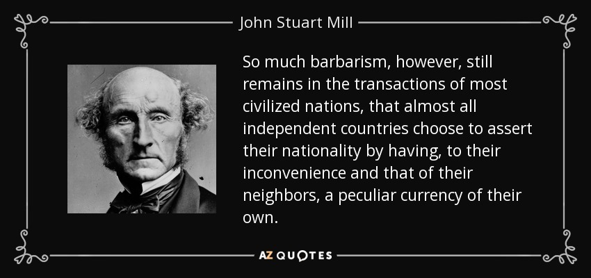 So much barbarism, however, still remains in the transactions of most civilized nations, that almost all independent countries choose to assert their nationality by having, to their inconvenience and that of their neighbors, a peculiar currency of their own. - John Stuart Mill