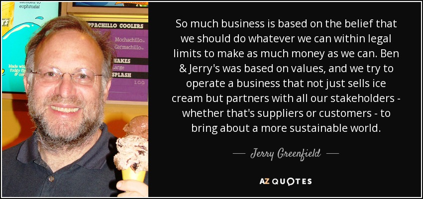 So much business is based on the belief that we should do whatever we can within legal limits to make as much money as we can. Ben & Jerry's was based on values, and we try to operate a business that not just sells ice cream but partners with all our stakeholders - whether that's suppliers or customers - to bring about a more sustainable world. - Jerry Greenfield