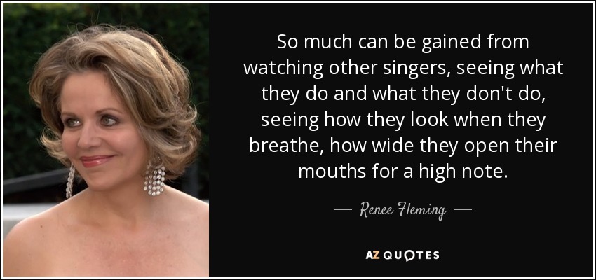 So much can be gained from watching other singers, seeing what they do and what they don't do, seeing how they look when they breathe, how wide they open their mouths for a high note. - Renee Fleming