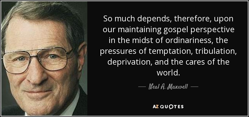 So much depends, therefore, upon our maintaining gospel perspective in the midst of ordinariness, the pressures of temptation, tribulation, deprivation, and the cares of the world. - Neal A. Maxwell
