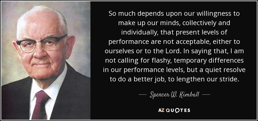 So much depends upon our willingness to make up our minds, collectively and individually, that present levels of performance are not acceptable, either to ourselves or to the Lord. In saying that, I am not calling for flashy, temporary differences in our performance levels, but a quiet resolve to do a better job, to lengthen our stride. - Spencer W. Kimball