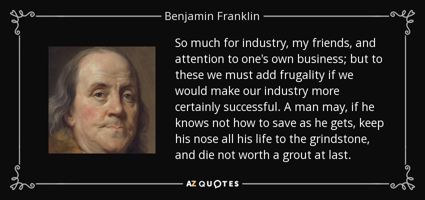 So much for industry, my friends, and attention to one's own business; but to these we must add frugality if we would make our industry more certainly successful. A man may, if he knows not how to save as he gets, keep his nose all his life to the grindstone, and die not worth a grout at last. - Benjamin Franklin