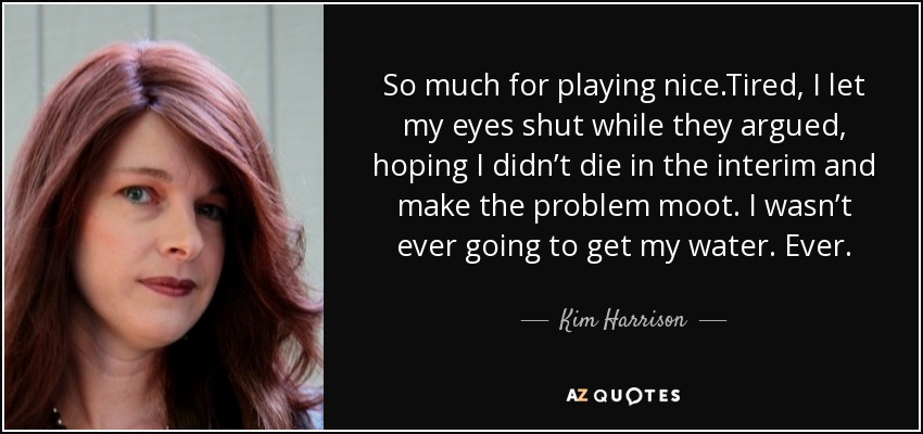 So much for playing nice.Tired, I let my eyes shut while they argued, hoping I didn’t die in the interim and make the problem moot. I wasn’t ever going to get my water. Ever. - Kim Harrison