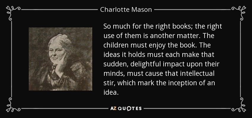 So much for the right books; the right use of them is another matter. The children must enjoy the book. The ideas it holds must each make that sudden, delightful impact upon their minds, must cause that intellectual stir, which mark the inception of an idea. - Charlotte Mason