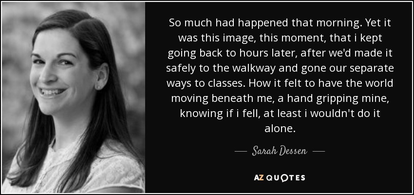 So much had happened that morning. Yet it was this image, this moment, that i kept going back to hours later, after we'd made it safely to the walkway and gone our separate ways to classes. How it felt to have the world moving beneath me, a hand gripping mine, knowing if i fell, at least i wouldn't do it alone. - Sarah Dessen