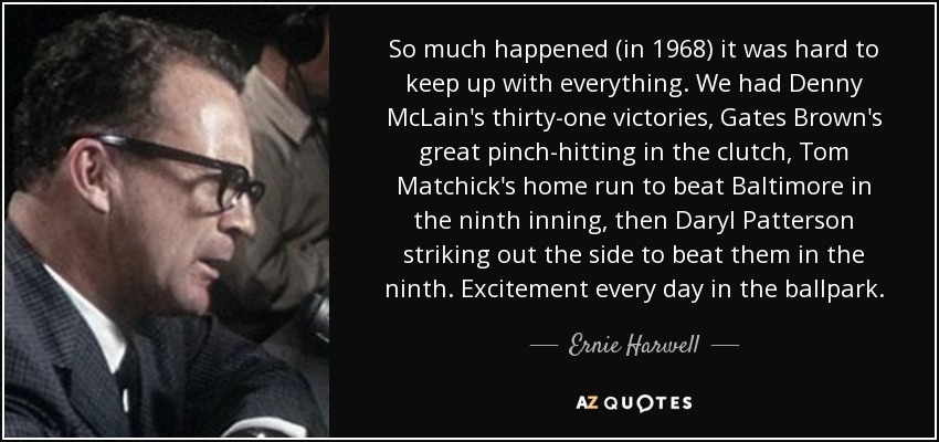 So much happened (in 1968) it was hard to keep up with everything. We had Denny McLain's thirty-one victories, Gates Brown's great pinch-hitting in the clutch, Tom Matchick's home run to beat Baltimore in the ninth inning, then Daryl Patterson striking out the side to beat them in the ninth. Excitement every day in the ballpark. - Ernie Harwell