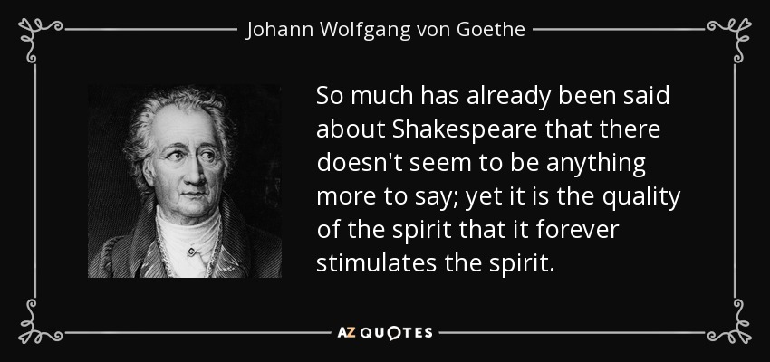 So much has already been said about Shakespeare that there doesn't seem to be anything more to say; yet it is the quality of the spirit that it forever stimulates the spirit. - Johann Wolfgang von Goethe