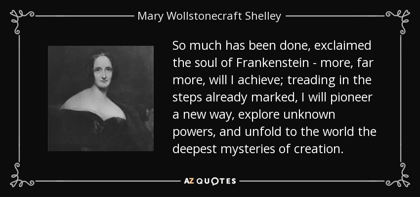 So much has been done, exclaimed the soul of Frankenstein - more, far more, will I achieve; treading in the steps already marked, I will pioneer a new way, explore unknown powers, and unfold to the world the deepest mysteries of creation. - Mary Wollstonecraft Shelley