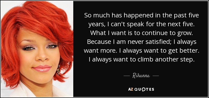 So much has happened in the past five years, I can't speak for the next five. What I want is to continue to grow. Because I am never satisfied; I always want more. I always want to get better. I always want to climb another step. - Rihanna