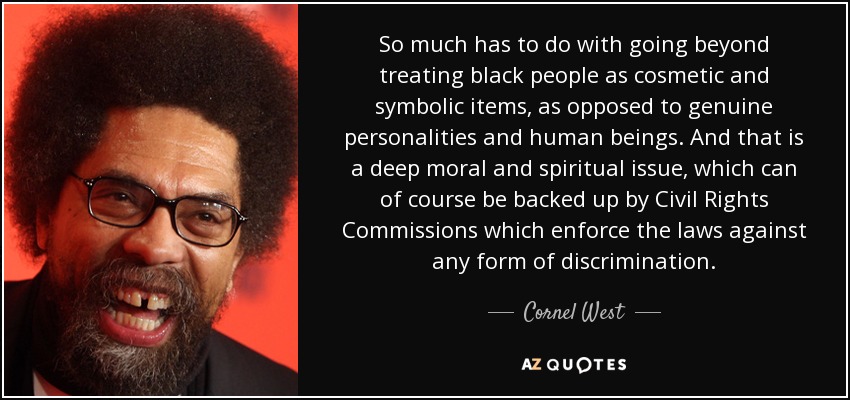 So much has to do with going beyond treating black people as cosmetic and symbolic items, as opposed to genuine personalities and human beings. And that is a deep moral and spiritual issue, which can of course be backed up by Civil Rights Commissions which enforce the laws against any form of discrimination. - Cornel West