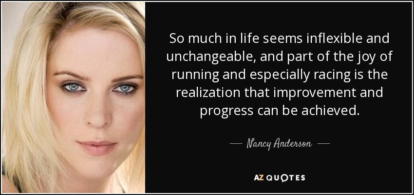 So much in life seems inflexible and unchangeable, and part of the joy of running and especially racing is the realization that improvement and progress can be achieved. - Nancy Anderson