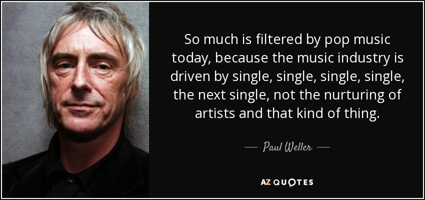 So much is filtered by pop music today, because the music industry is driven by single, single, single, single, the next single, not the nurturing of artists and that kind of thing. - Paul Weller